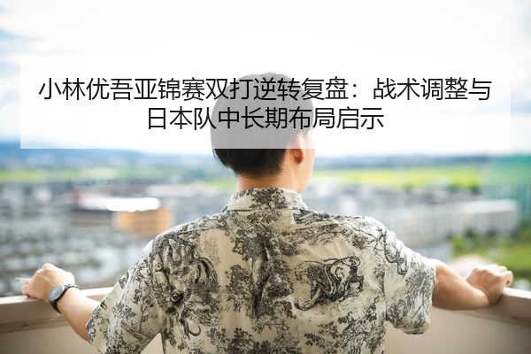 小林优吾亚锦赛双打逆转复盘：战术调整与日本队中长期布局启示